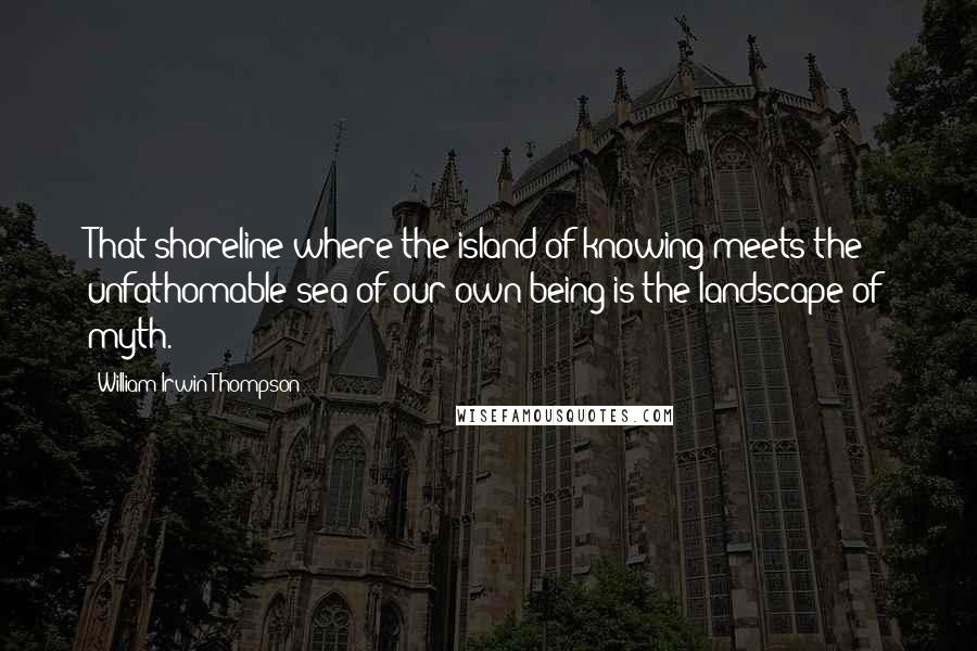 William Irwin Thompson Quotes: That shoreline where the island of knowing meets the unfathomable sea of our own being is the landscape of myth.