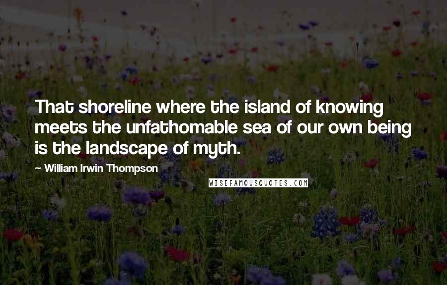 William Irwin Thompson Quotes: That shoreline where the island of knowing meets the unfathomable sea of our own being is the landscape of myth.