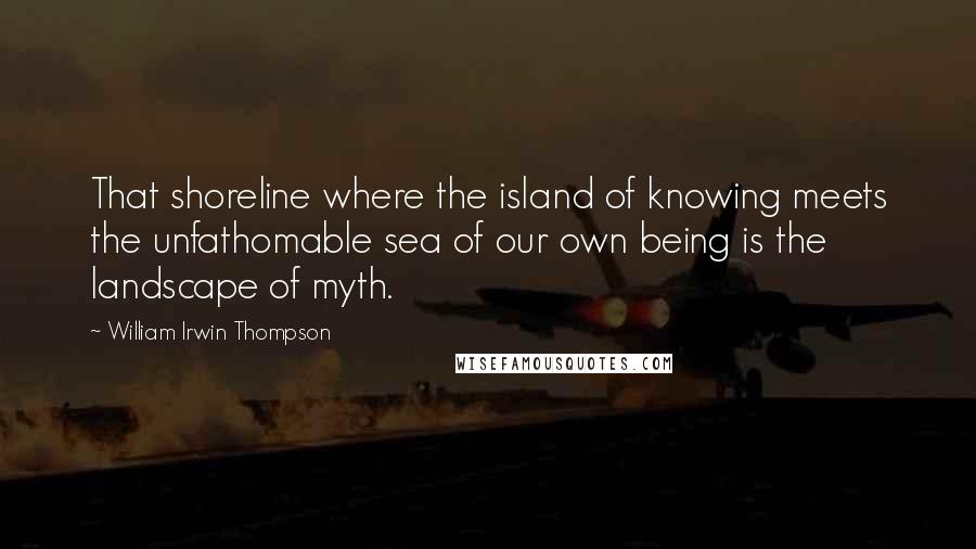 William Irwin Thompson Quotes: That shoreline where the island of knowing meets the unfathomable sea of our own being is the landscape of myth.