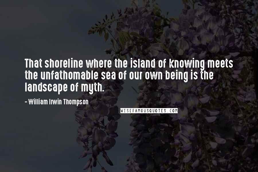 William Irwin Thompson Quotes: That shoreline where the island of knowing meets the unfathomable sea of our own being is the landscape of myth.