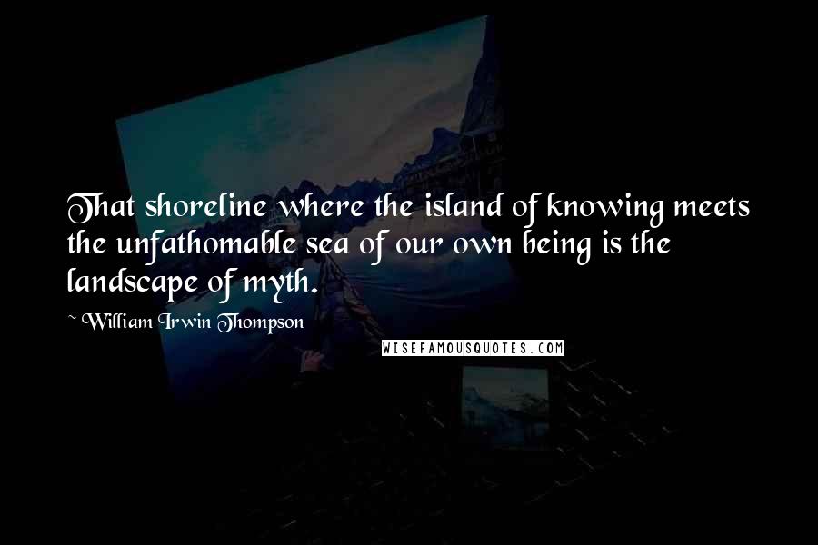 William Irwin Thompson Quotes: That shoreline where the island of knowing meets the unfathomable sea of our own being is the landscape of myth.