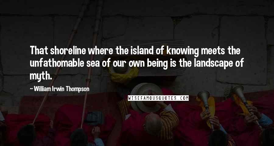 William Irwin Thompson Quotes: That shoreline where the island of knowing meets the unfathomable sea of our own being is the landscape of myth.