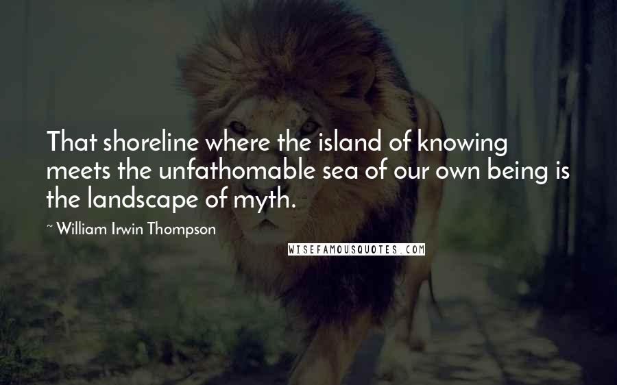 William Irwin Thompson Quotes: That shoreline where the island of knowing meets the unfathomable sea of our own being is the landscape of myth.