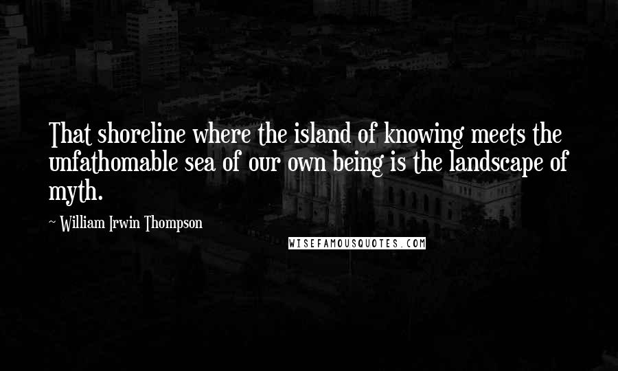 William Irwin Thompson Quotes: That shoreline where the island of knowing meets the unfathomable sea of our own being is the landscape of myth.