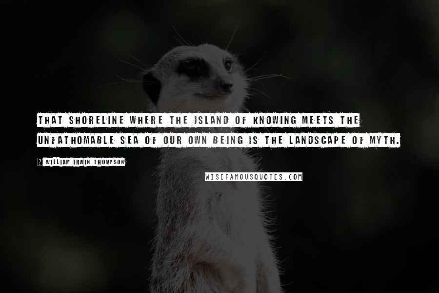 William Irwin Thompson Quotes: That shoreline where the island of knowing meets the unfathomable sea of our own being is the landscape of myth.