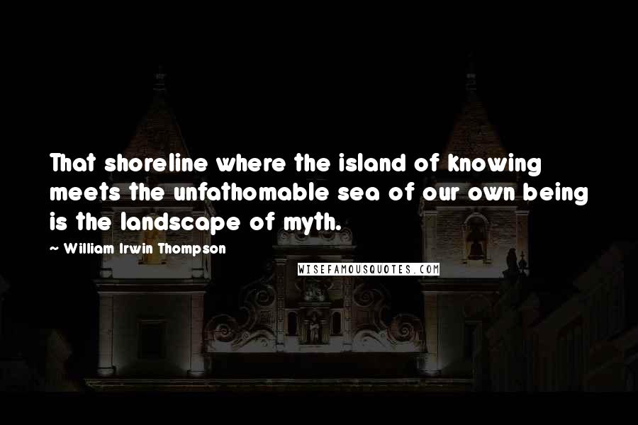 William Irwin Thompson Quotes: That shoreline where the island of knowing meets the unfathomable sea of our own being is the landscape of myth.