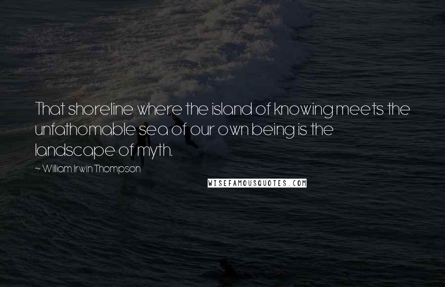 William Irwin Thompson Quotes: That shoreline where the island of knowing meets the unfathomable sea of our own being is the landscape of myth.