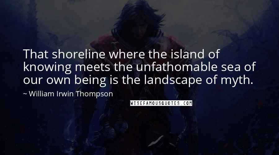 William Irwin Thompson Quotes: That shoreline where the island of knowing meets the unfathomable sea of our own being is the landscape of myth.