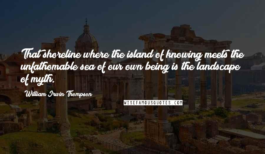 William Irwin Thompson Quotes: That shoreline where the island of knowing meets the unfathomable sea of our own being is the landscape of myth.