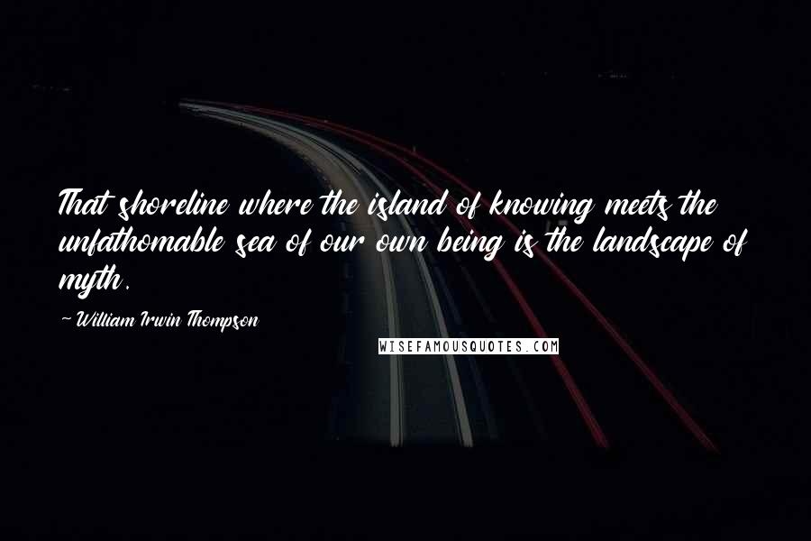 William Irwin Thompson Quotes: That shoreline where the island of knowing meets the unfathomable sea of our own being is the landscape of myth.