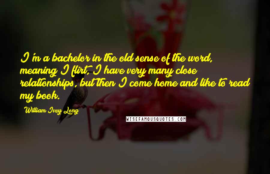 William Ivey Long Quotes: I'm a bachelor in the old sense of the word, meaning I flirt, I have very many close relationships, but then I come home and like to read my book.