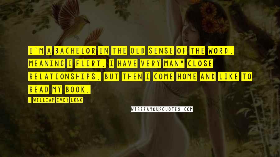 William Ivey Long Quotes: I'm a bachelor in the old sense of the word, meaning I flirt, I have very many close relationships, but then I come home and like to read my book.