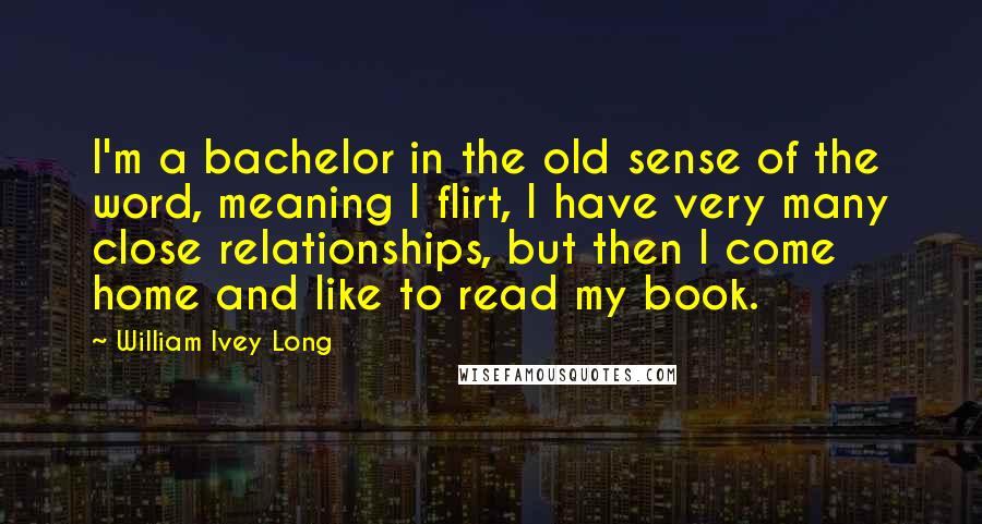 William Ivey Long Quotes: I'm a bachelor in the old sense of the word, meaning I flirt, I have very many close relationships, but then I come home and like to read my book.