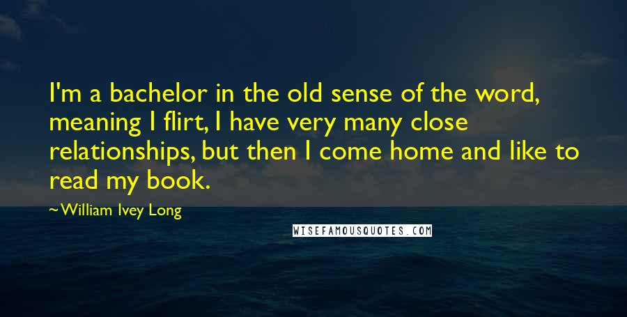 William Ivey Long Quotes: I'm a bachelor in the old sense of the word, meaning I flirt, I have very many close relationships, but then I come home and like to read my book.