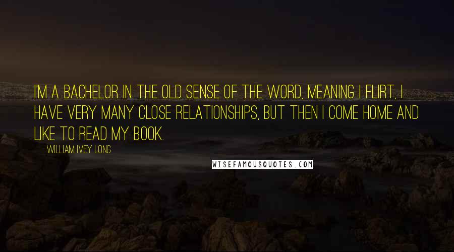 William Ivey Long Quotes: I'm a bachelor in the old sense of the word, meaning I flirt, I have very many close relationships, but then I come home and like to read my book.