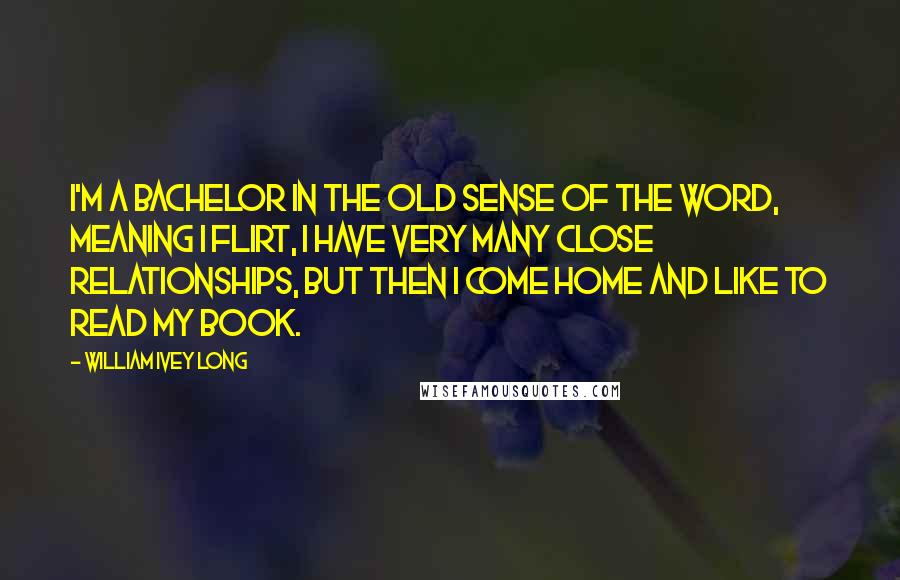 William Ivey Long Quotes: I'm a bachelor in the old sense of the word, meaning I flirt, I have very many close relationships, but then I come home and like to read my book.