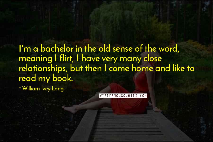 William Ivey Long Quotes: I'm a bachelor in the old sense of the word, meaning I flirt, I have very many close relationships, but then I come home and like to read my book.