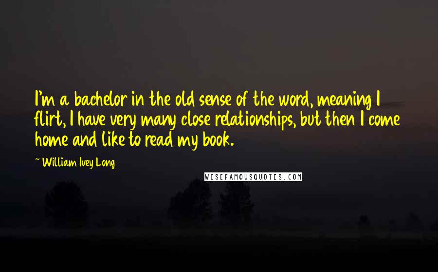 William Ivey Long Quotes: I'm a bachelor in the old sense of the word, meaning I flirt, I have very many close relationships, but then I come home and like to read my book.