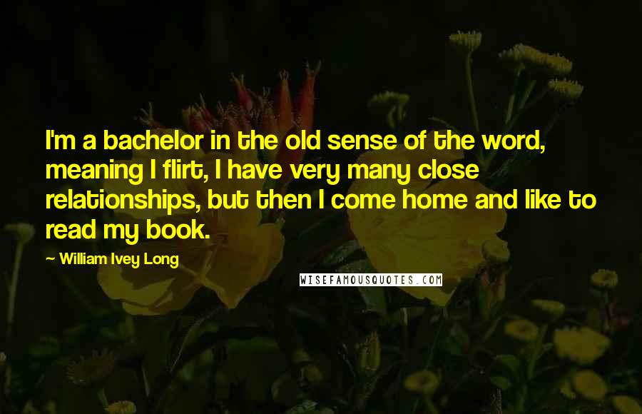 William Ivey Long Quotes: I'm a bachelor in the old sense of the word, meaning I flirt, I have very many close relationships, but then I come home and like to read my book.