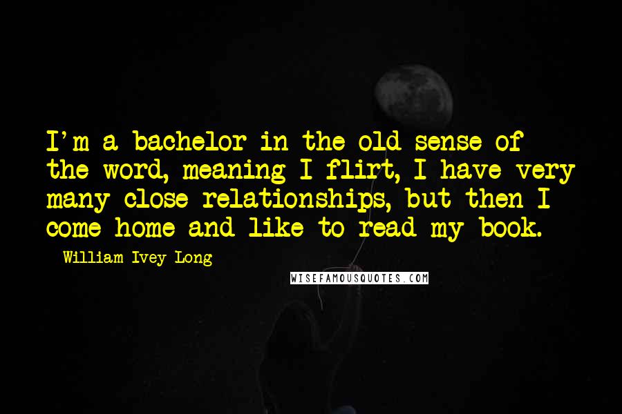 William Ivey Long Quotes: I'm a bachelor in the old sense of the word, meaning I flirt, I have very many close relationships, but then I come home and like to read my book.