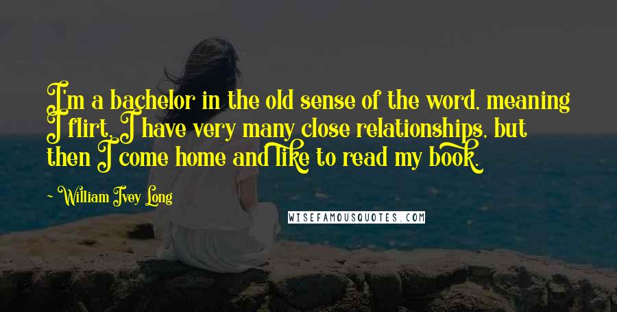 William Ivey Long Quotes: I'm a bachelor in the old sense of the word, meaning I flirt, I have very many close relationships, but then I come home and like to read my book.