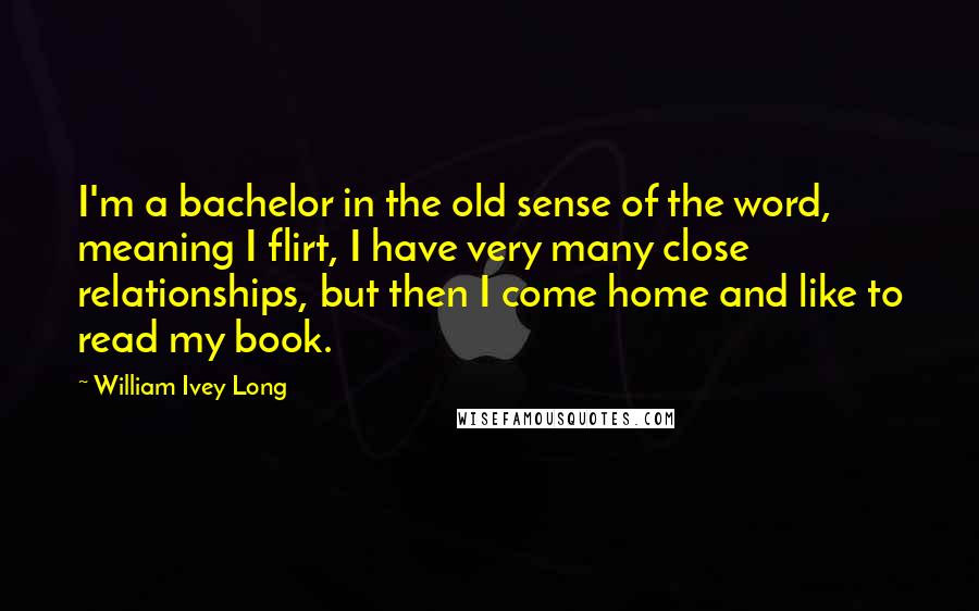 William Ivey Long Quotes: I'm a bachelor in the old sense of the word, meaning I flirt, I have very many close relationships, but then I come home and like to read my book.