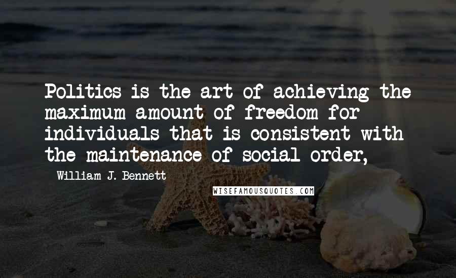 William J. Bennett Quotes: Politics is the art of achieving the maximum amount of freedom for individuals that is consistent with the maintenance of social order,