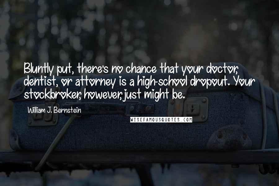 William J. Bernstein Quotes: Bluntly put, there's no chance that your doctor, dentist, or attorney is a high-school dropout. Your stockbroker, however, just might be.