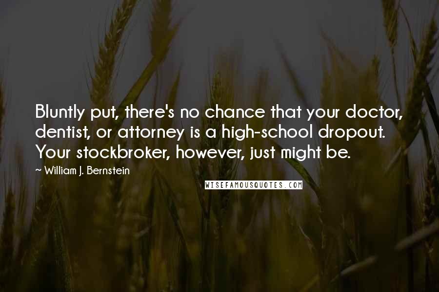 William J. Bernstein Quotes: Bluntly put, there's no chance that your doctor, dentist, or attorney is a high-school dropout. Your stockbroker, however, just might be.