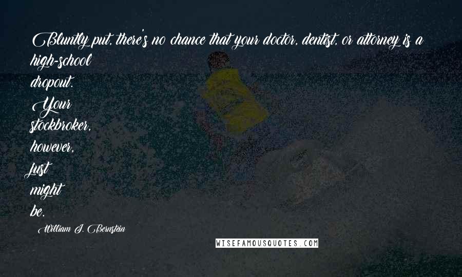 William J. Bernstein Quotes: Bluntly put, there's no chance that your doctor, dentist, or attorney is a high-school dropout. Your stockbroker, however, just might be.