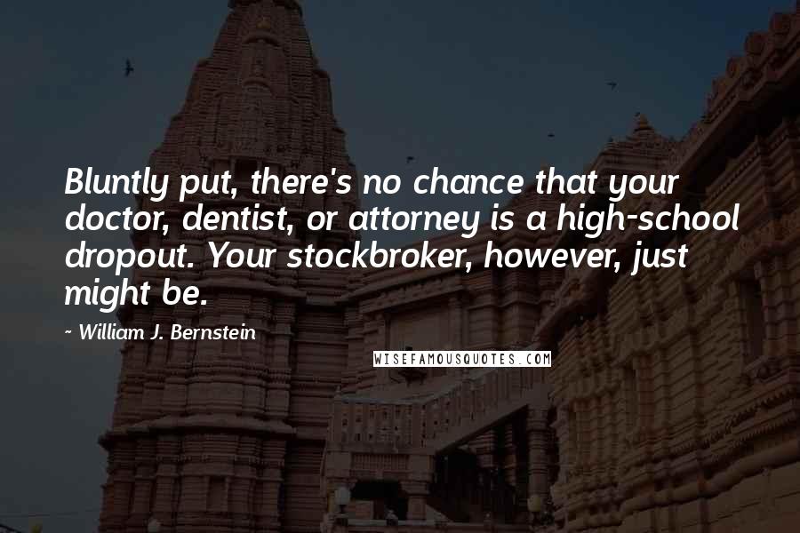 William J. Bernstein Quotes: Bluntly put, there's no chance that your doctor, dentist, or attorney is a high-school dropout. Your stockbroker, however, just might be.