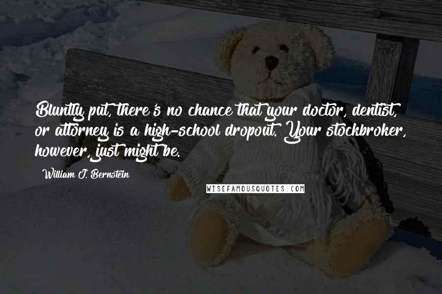 William J. Bernstein Quotes: Bluntly put, there's no chance that your doctor, dentist, or attorney is a high-school dropout. Your stockbroker, however, just might be.