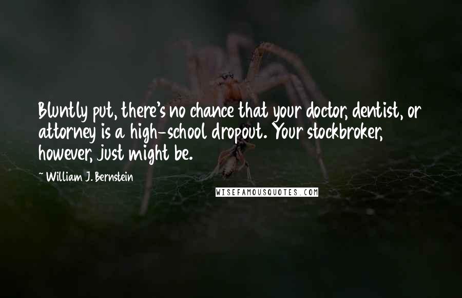 William J. Bernstein Quotes: Bluntly put, there's no chance that your doctor, dentist, or attorney is a high-school dropout. Your stockbroker, however, just might be.