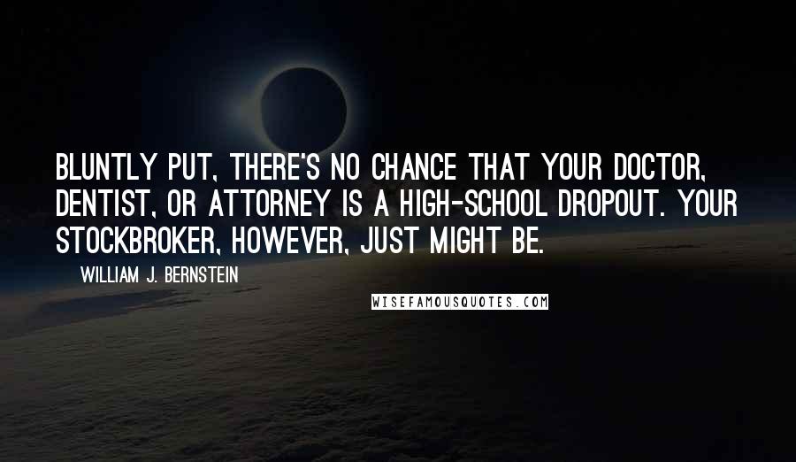 William J. Bernstein Quotes: Bluntly put, there's no chance that your doctor, dentist, or attorney is a high-school dropout. Your stockbroker, however, just might be.