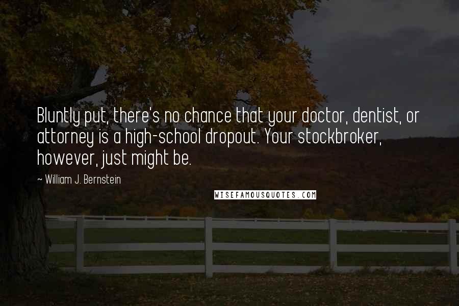 William J. Bernstein Quotes: Bluntly put, there's no chance that your doctor, dentist, or attorney is a high-school dropout. Your stockbroker, however, just might be.