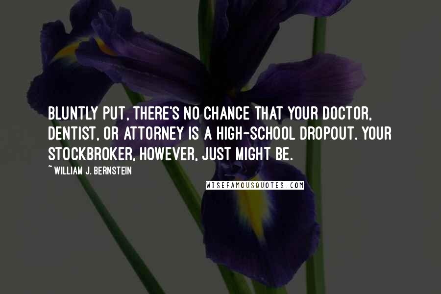 William J. Bernstein Quotes: Bluntly put, there's no chance that your doctor, dentist, or attorney is a high-school dropout. Your stockbroker, however, just might be.