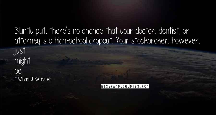 William J. Bernstein Quotes: Bluntly put, there's no chance that your doctor, dentist, or attorney is a high-school dropout. Your stockbroker, however, just might be.