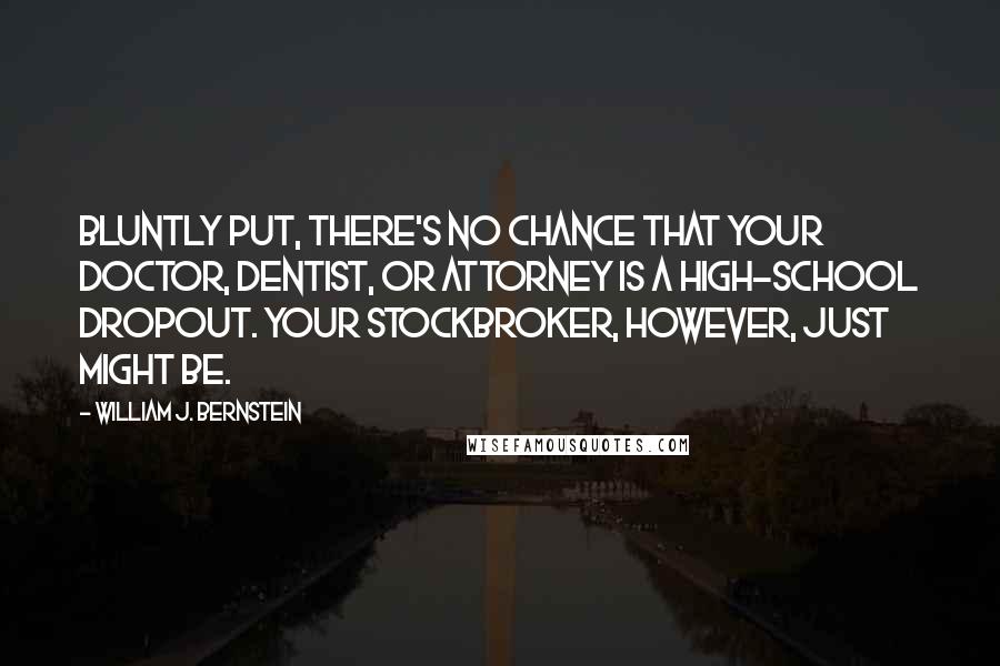 William J. Bernstein Quotes: Bluntly put, there's no chance that your doctor, dentist, or attorney is a high-school dropout. Your stockbroker, however, just might be.