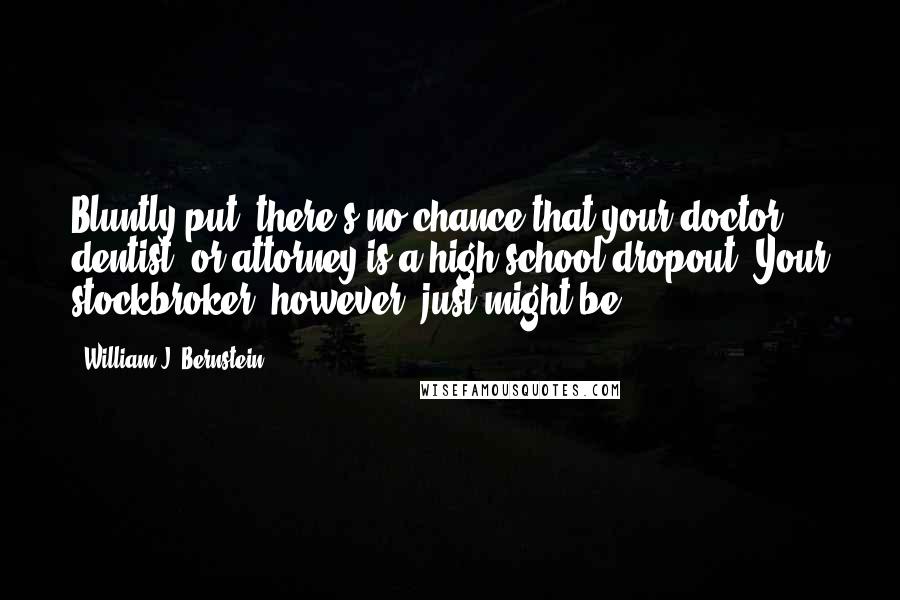 William J. Bernstein Quotes: Bluntly put, there's no chance that your doctor, dentist, or attorney is a high-school dropout. Your stockbroker, however, just might be.