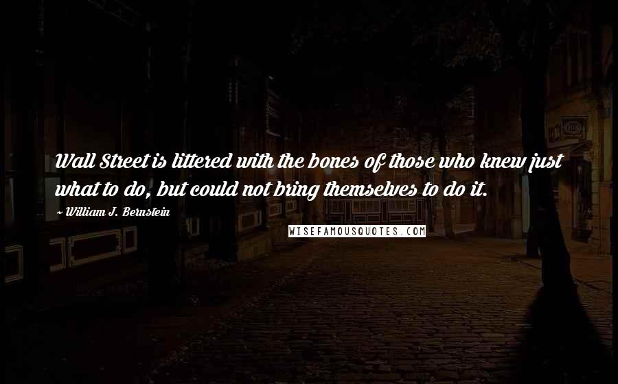 William J. Bernstein Quotes: Wall Street is littered with the bones of those who knew just what to do, but could not bring themselves to do it.