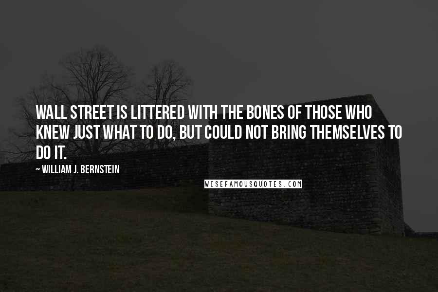 William J. Bernstein Quotes: Wall Street is littered with the bones of those who knew just what to do, but could not bring themselves to do it.