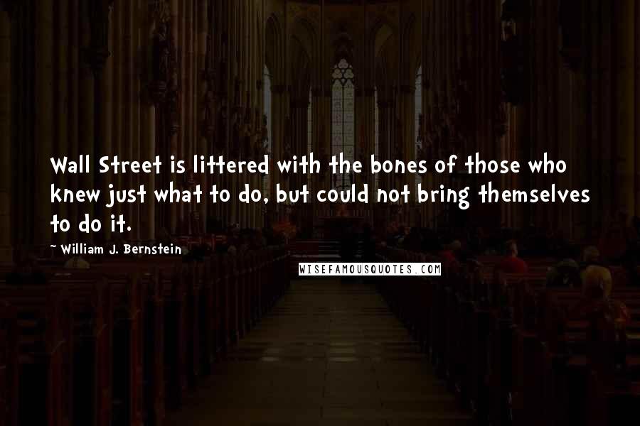 William J. Bernstein Quotes: Wall Street is littered with the bones of those who knew just what to do, but could not bring themselves to do it.