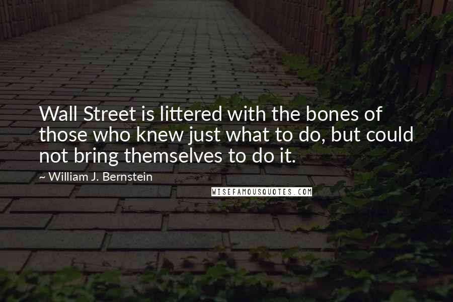 William J. Bernstein Quotes: Wall Street is littered with the bones of those who knew just what to do, but could not bring themselves to do it.
