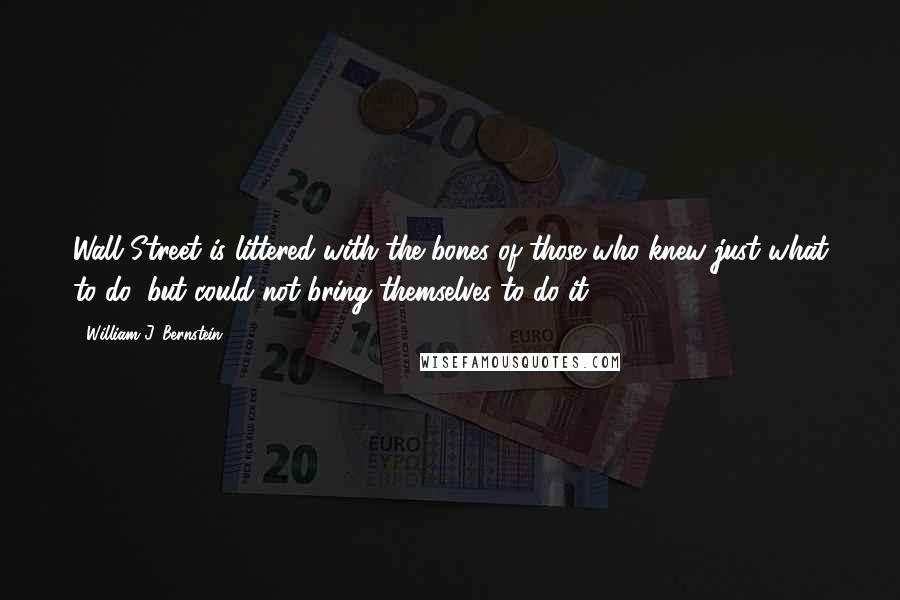 William J. Bernstein Quotes: Wall Street is littered with the bones of those who knew just what to do, but could not bring themselves to do it.