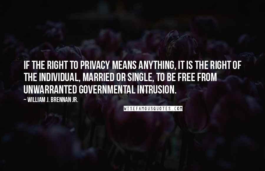 William J. Brennan Jr. Quotes: If the right to privacy means anything, it is the right of the individual, married or single, to be free from unwarranted governmental intrusion.