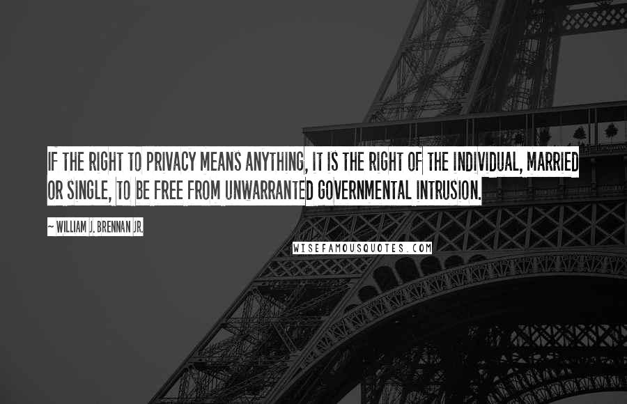 William J. Brennan Jr. Quotes: If the right to privacy means anything, it is the right of the individual, married or single, to be free from unwarranted governmental intrusion.