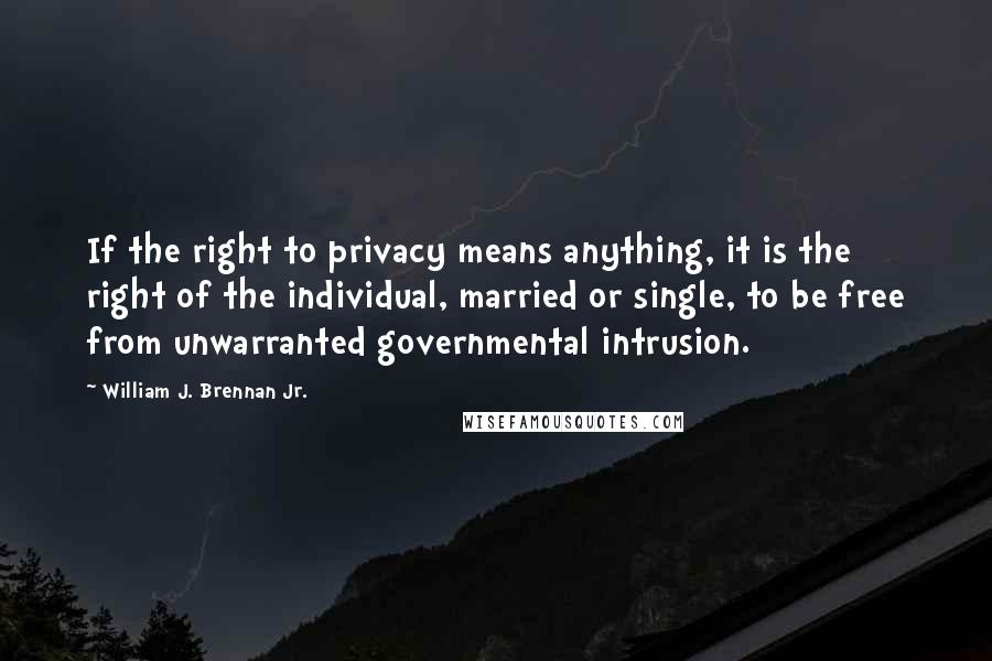 William J. Brennan Jr. Quotes: If the right to privacy means anything, it is the right of the individual, married or single, to be free from unwarranted governmental intrusion.