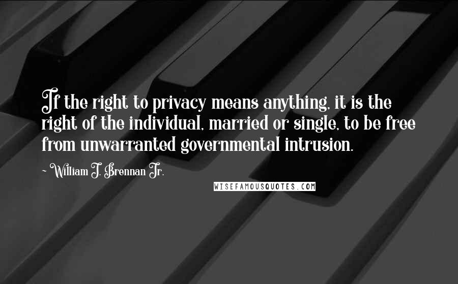 William J. Brennan Jr. Quotes: If the right to privacy means anything, it is the right of the individual, married or single, to be free from unwarranted governmental intrusion.