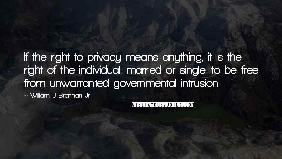 William J. Brennan Jr. Quotes: If the right to privacy means anything, it is the right of the individual, married or single, to be free from unwarranted governmental intrusion.