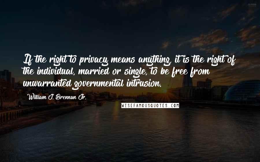 William J. Brennan Jr. Quotes: If the right to privacy means anything, it is the right of the individual, married or single, to be free from unwarranted governmental intrusion.